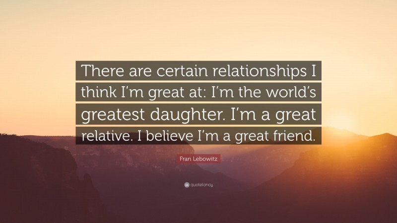Fran Lebowitz Quote: “There are certain relationships I think I’m great at: I’m the world’s greatest daughter. I’m a great relative. I believe I’m a great friend.”
