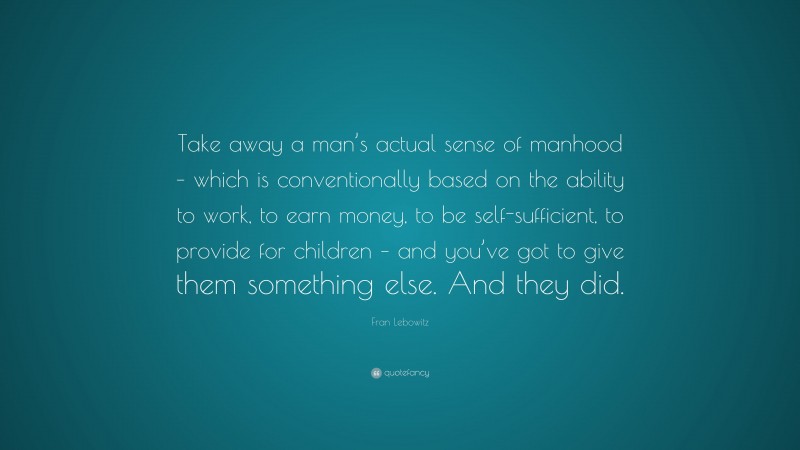 Fran Lebowitz Quote: “Take away a man’s actual sense of manhood – which is conventionally based on the ability to work, to earn money, to be self-sufficient, to provide for children – and you’ve got to give them something else. And they did.”