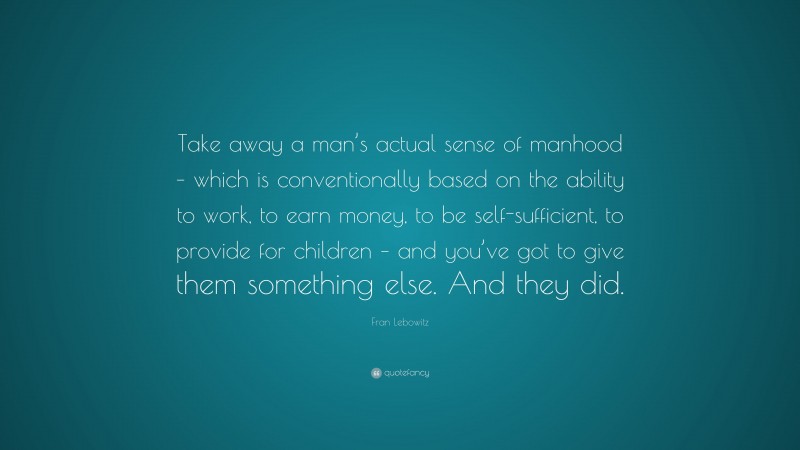 Fran Lebowitz Quote: “Take away a man’s actual sense of manhood – which is conventionally based on the ability to work, to earn money, to be self-sufficient, to provide for children – and you’ve got to give them something else. And they did.”