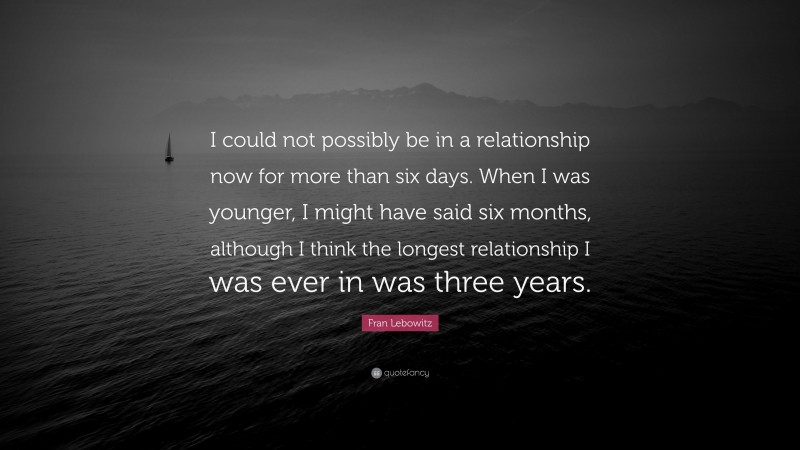 Fran Lebowitz Quote: “I could not possibly be in a relationship now for more than six days. When I was younger, I might have said six months, although I think the longest relationship I was ever in was three years.”