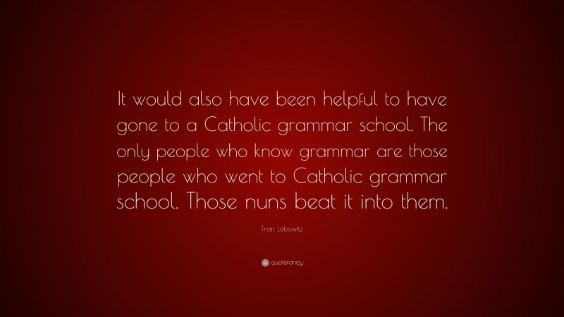 Fran Lebowitz Quote: “It would also have been helpful to have gone to a Catholic grammar school. The only people who know grammar are those people who went to Catholic grammar school. Those nuns beat it into them.”