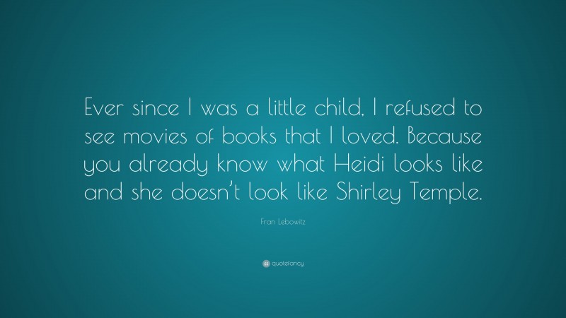 Fran Lebowitz Quote: “Ever since I was a little child, I refused to see movies of books that I loved. Because you already know what Heidi looks like and she doesn’t look like Shirley Temple.”