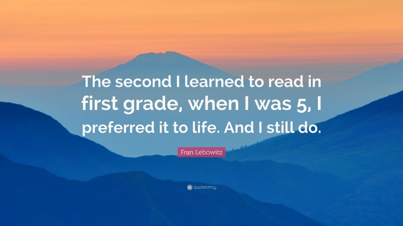 Fran Lebowitz Quote: “The second I learned to read in first grade, when I was 5, I preferred it to life. And I still do.”