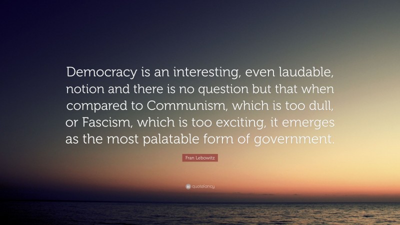 Fran Lebowitz Quote: “Democracy is an interesting, even laudable, notion and there is no question but that when compared to Communism, which is too dull, or Fascism, which is too exciting, it emerges as the most palatable form of government.”