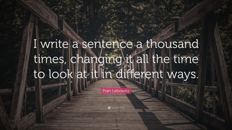 Fran Lebowitz Quote: “I write a sentence a thousand times, changing it all the time to look at it in different ways.”
