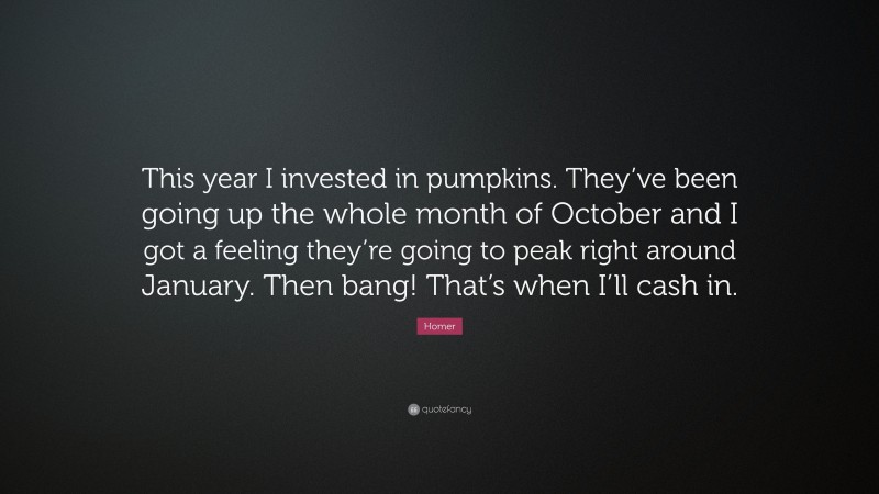 Homer Quote: “This year I invested in pumpkins. They’ve been going up the whole month of October and I got a feeling they’re going to peak right around January. Then bang! That’s when I’ll cash in.”