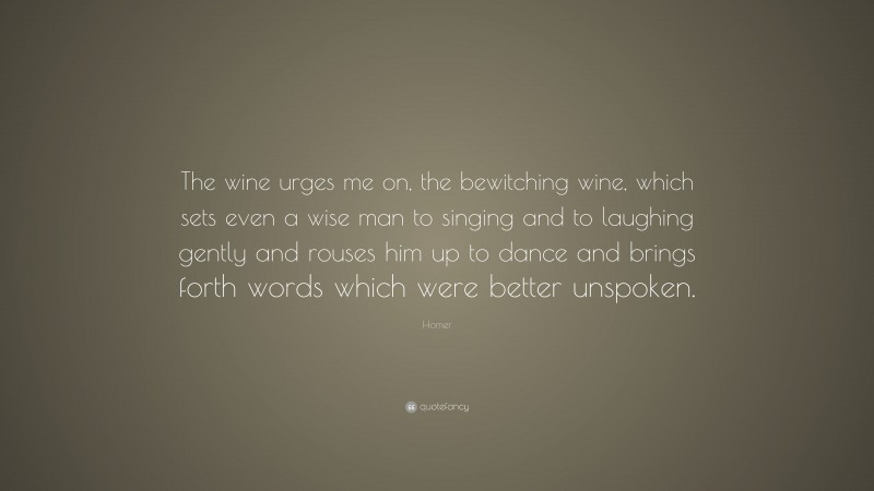 Homer Quote: “The wine urges me on, the bewitching wine, which sets even a wise man to singing and to laughing gently and rouses him up to dance and brings forth words which were better unspoken.”