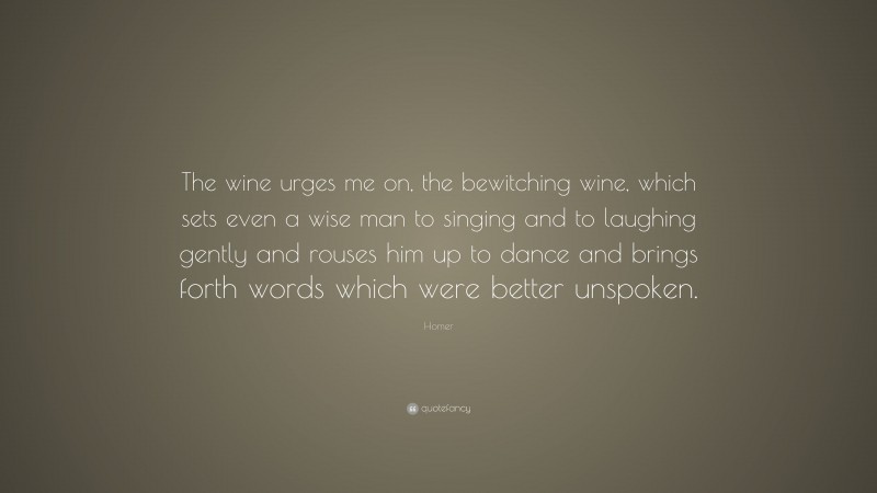 Homer Quote: “The wine urges me on, the bewitching wine, which sets even a wise man to singing and to laughing gently and rouses him up to dance and brings forth words which were better unspoken.”