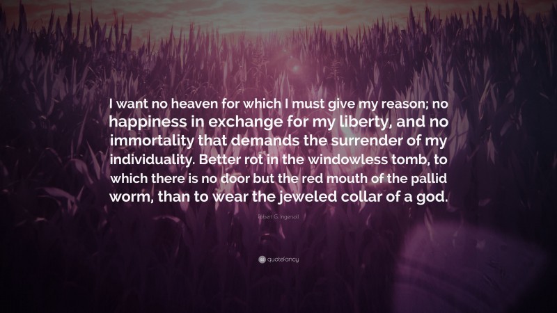 Robert G. Ingersoll Quote: “I want no heaven for which I must give my reason; no happiness in exchange for my liberty, and no immortality that demands the surrender of my individuality. Better rot in the windowless tomb, to which there is no door but the red mouth of the pallid worm, than to wear the jeweled collar of a god.”