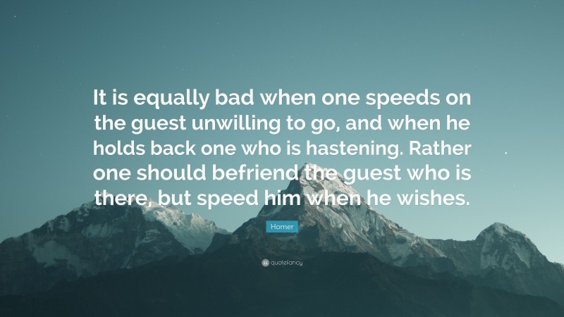 Homer Quote: “It is equally bad when one speeds on the guest unwilling to go, and when he holds back one who is hastening. Rather one should befriend the guest who is there, but speed him when he wishes.”