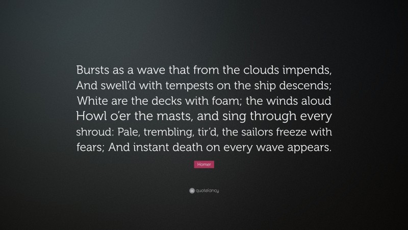 Homer Quote: “Bursts as a wave that from the clouds impends, And swell’d with tempests on the ship descends; White are the decks with foam; the winds aloud Howl o’er the masts, and sing through every shroud: Pale, trembling, tir’d, the sailors freeze with fears; And instant death on every wave appears.”