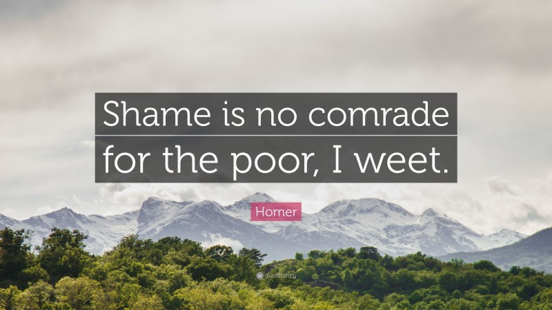 Homer Quote: “Shame is no comrade for the poor, I weet.”