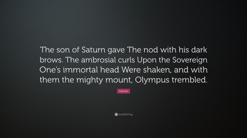 Homer Quote: “The son of Saturn gave The nod with his dark brows. The ambrosial curls Upon the Sovereign One’s immortal head Were shaken, and with them the mighty mount, Olympus trembled.”