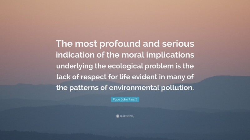 Pope John Paul II Quote: “The most profound and serious indication of the moral implications underlying the ecological problem is the lack of respect for life evident in many of the patterns of environmental pollution.”