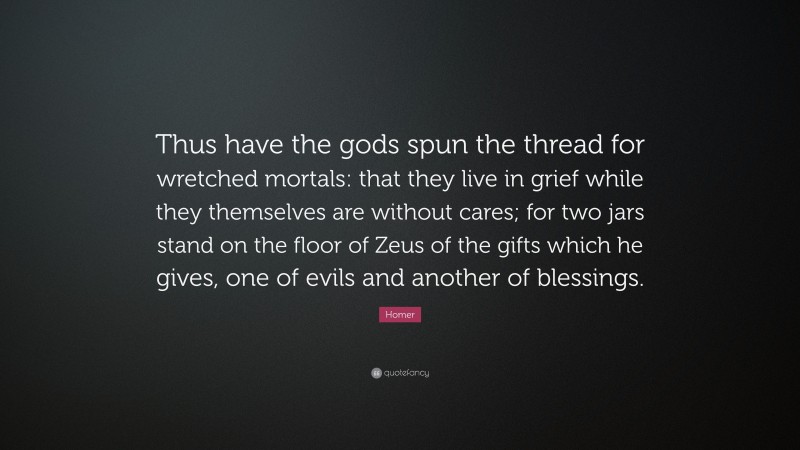 Homer Quote: “Thus have the gods spun the thread for wretched mortals: that they live in grief while they themselves are without cares; for two jars stand on the floor of Zeus of the gifts which he gives, one of evils and another of blessings.”
