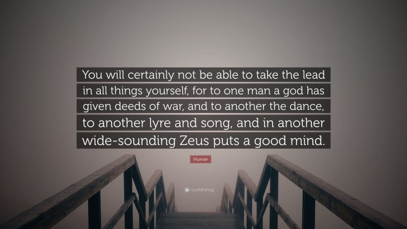 Homer Quote: “You will certainly not be able to take the lead in all things yourself, for to one man a god has given deeds of war, and to another the dance, to another lyre and song, and in another wide-sounding Zeus puts a good mind.”