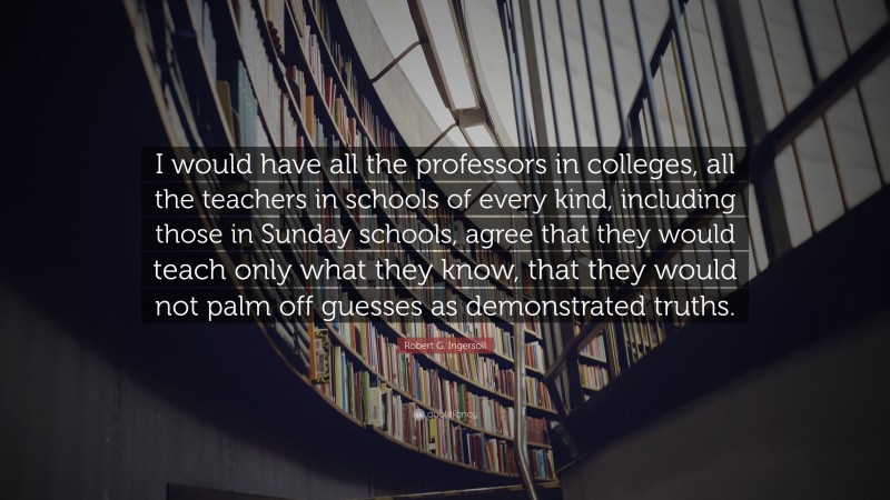 Robert G. Ingersoll Quote: “I would have all the professors in colleges, all the teachers in schools of every kind, including those in Sunday schools, agree that they would teach only what they know, that they would not palm off guesses as demonstrated truths.”