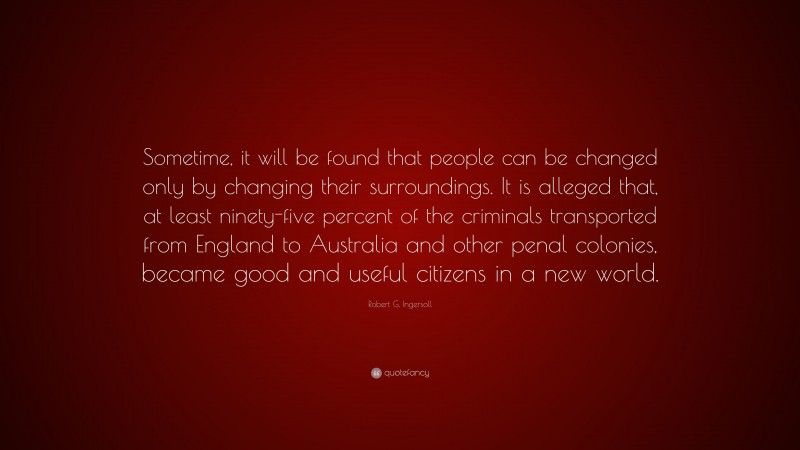Robert G. Ingersoll Quote: “Sometime, it will be found that people can be changed only by changing their surroundings. It is alleged that, at least ninety-five percent of the criminals transported from England to Australia and other penal colonies, became good and useful citizens in a new world.”