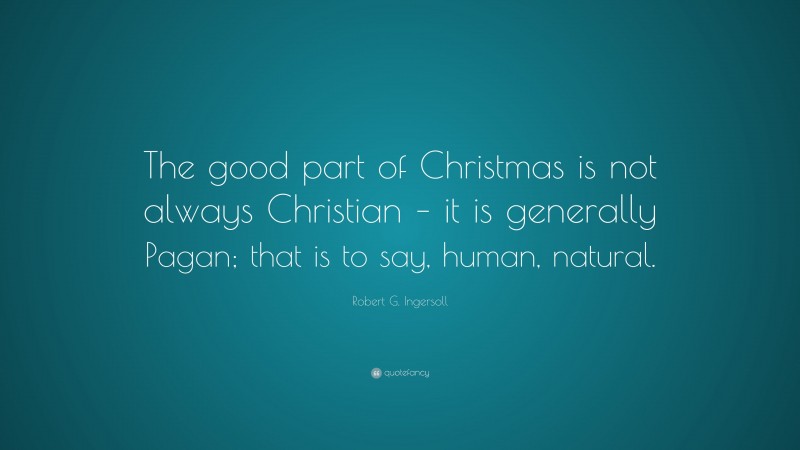 Robert G. Ingersoll Quote: “The good part of Christmas is not always Christian – it is generally Pagan; that is to say, human, natural.”