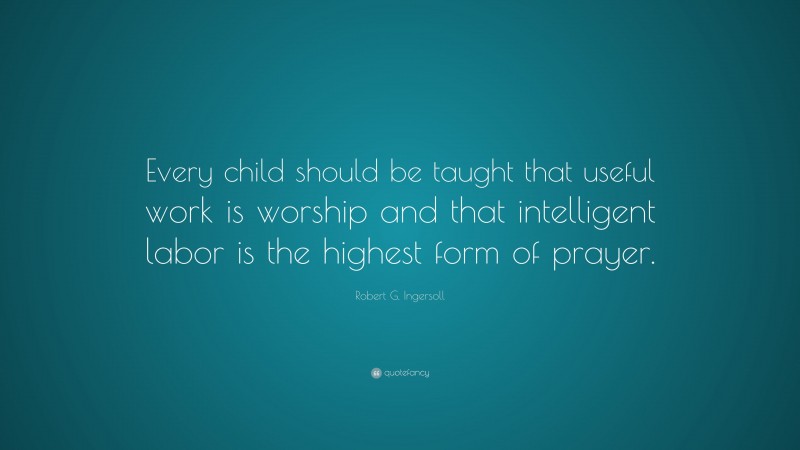 Robert G. Ingersoll Quote: “Every child should be taught that useful work is worship and that intelligent labor is the highest form of prayer.”