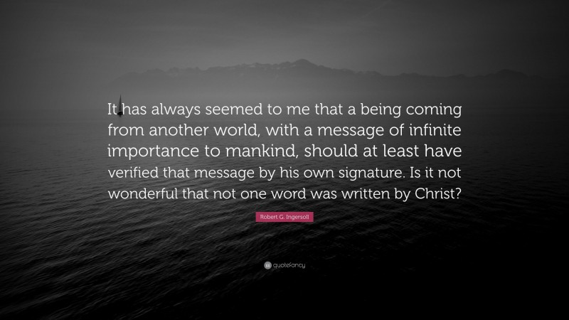 Robert G. Ingersoll Quote: “It has always seemed to me that a being coming from another world, with a message of infinite importance to mankind, should at least have verified that message by his own signature. Is it not wonderful that not one word was written by Christ?”