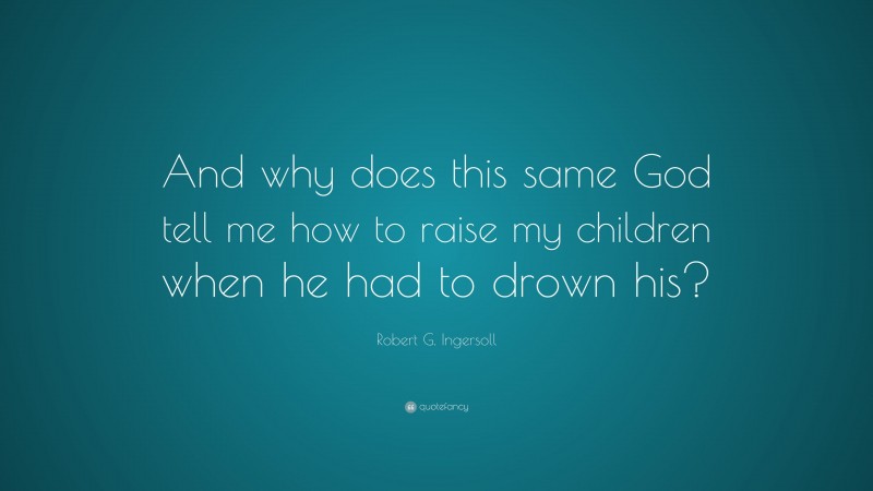 Robert G. Ingersoll Quote: “And why does this same God tell me how to raise my children when he had to drown his?”