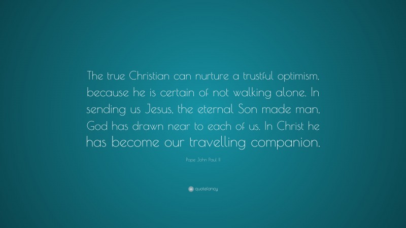 Pope John Paul II Quote: “The true Christian can nurture a trustful optimism, because he is certain of not walking alone. In sending us Jesus, the eternal Son made man, God has drawn near to each of us. In Christ he has become our travelling companion.”