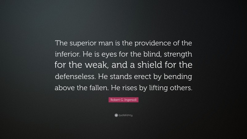 Robert G. Ingersoll Quote: “The superior man is the providence of the inferior. He is eyes for the blind, strength for the weak, and a shield for the defenseless. He stands erect by bending above the fallen. He rises by lifting others.”