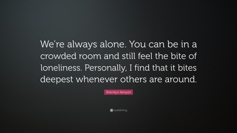 Sherrilyn Kenyon Quote: “We’re always alone. You can be in a crowded room and still feel the bite of loneliness. Personally, I find that it bites deepest whenever others are around.”