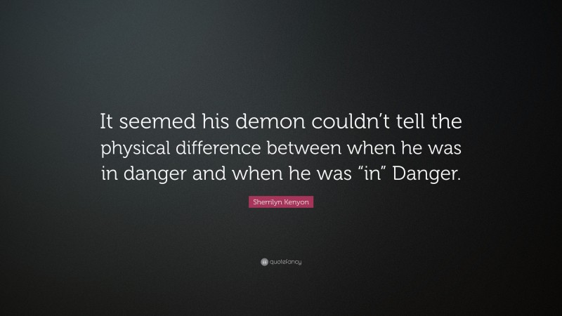 Sherrilyn Kenyon Quote: “It seemed his demon couldn’t tell the physical difference between when he was in danger and when he was “in” Danger.”
