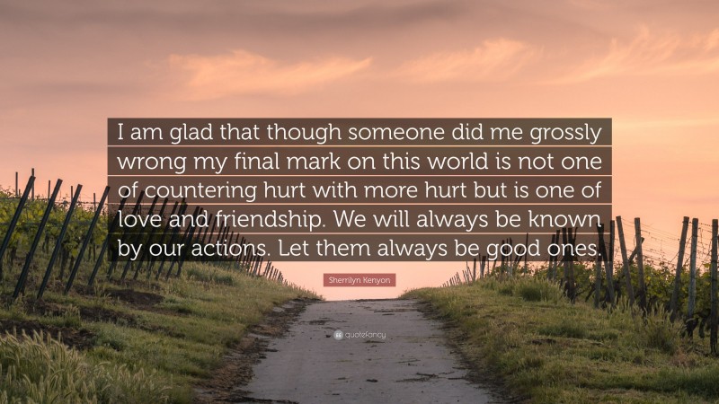 Sherrilyn Kenyon Quote: “I am glad that though someone did me grossly wrong my final mark on this world is not one of countering hurt with more hurt but is one of love and friendship. We will always be known by our actions. Let them always be good ones.”