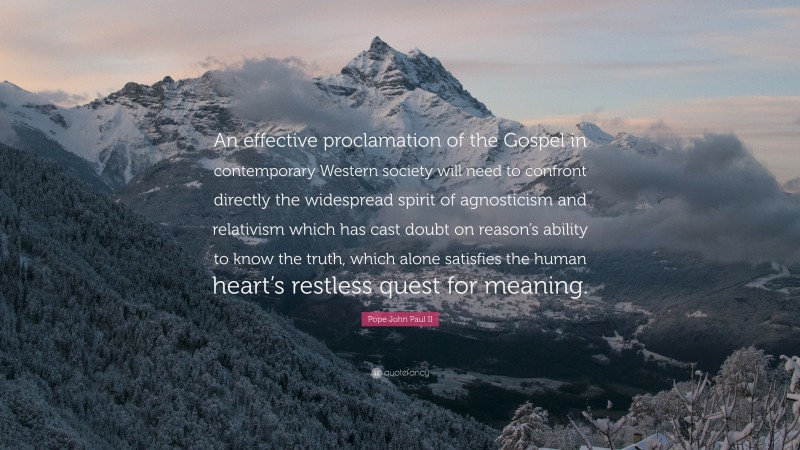 Pope John Paul II Quote: “An effective proclamation of the Gospel in contemporary Western society will need to confront directly the widespread spirit of agnosticism and relativism which has cast doubt on reason’s ability to know the truth, which alone satisfies the human heart’s restless quest for meaning.”