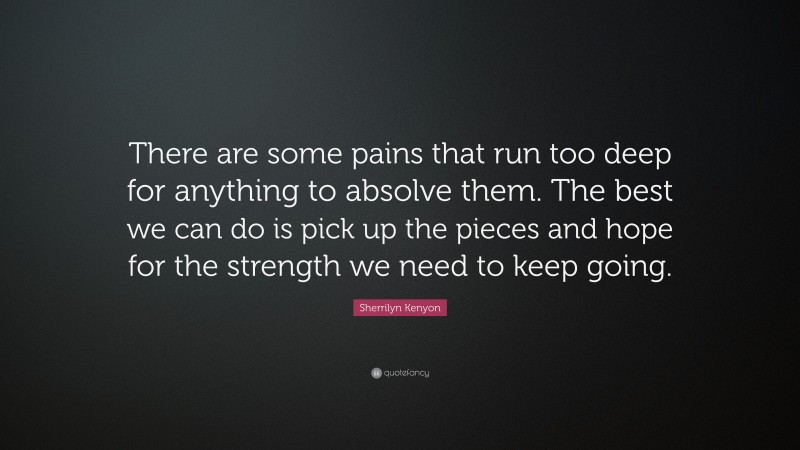 Sherrilyn Kenyon Quote: “There are some pains that run too deep for anything to absolve them. The best we can do is pick up the pieces and hope for the strength we need to keep going.”