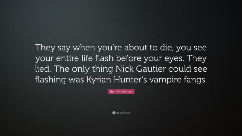 Sherrilyn Kenyon Quote: “They say when you’re about to die, you see your entire life flash before your eyes. They lied. The only thing Nick Gautier could see flashing was Kyrian Hunter’s vampire fangs.”