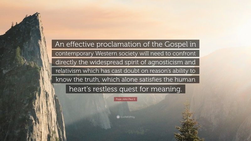 Pope John Paul II Quote: “An effective proclamation of the Gospel in contemporary Western society will need to confront directly the widespread spirit of agnosticism and relativism which has cast doubt on reason’s ability to know the truth, which alone satisfies the human heart’s restless quest for meaning.”