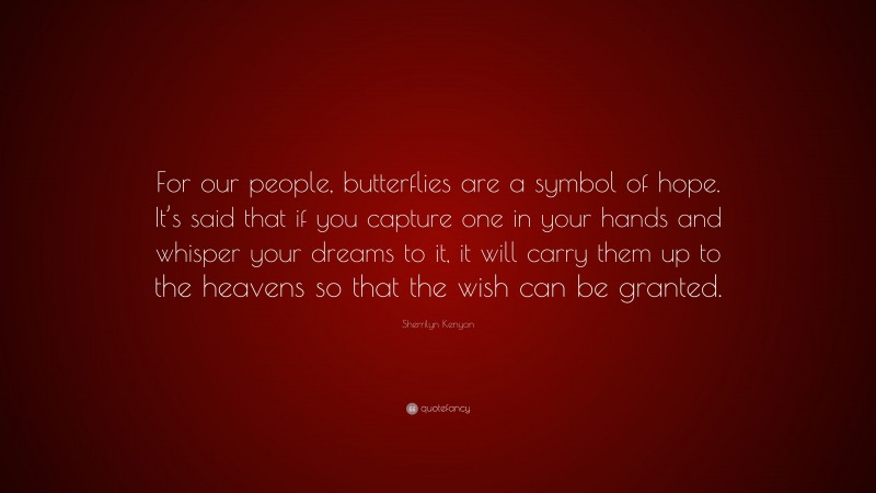 Sherrilyn Kenyon Quote: “For our people, butterflies are a symbol of hope. It’s said that if you capture one in your hands and whisper your dreams to it, it will carry them up to the heavens so that the wish can be granted.”