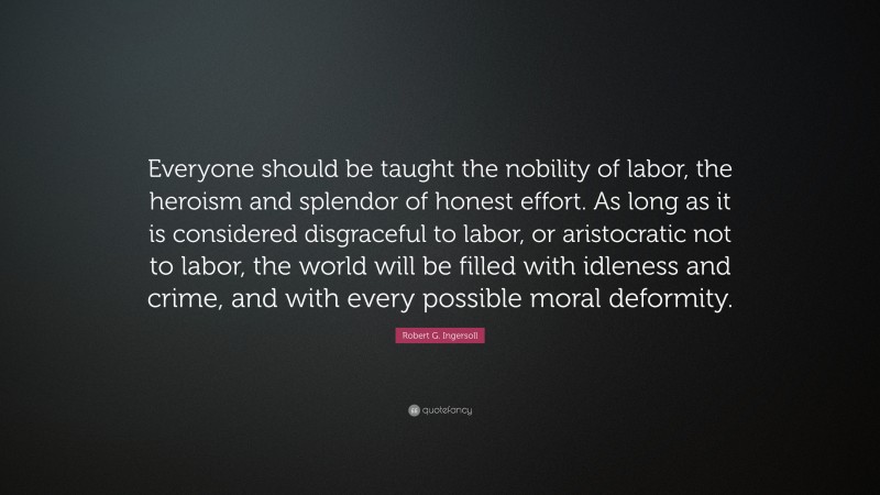 Robert G. Ingersoll Quote: “Everyone should be taught the nobility of labor, the heroism and splendor of honest effort. As long as it is considered disgraceful to labor, or aristocratic not to labor, the world will be filled with idleness and crime, and with every possible moral deformity.”