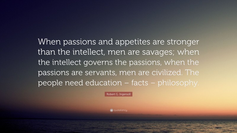 Robert G. Ingersoll Quote: “When passions and appetites are stronger than the intellect, men are savages; when the intellect governs the passions, when the passions are servants, men are civilized. The people need education – facts – philosophy.”