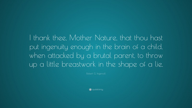Robert G. Ingersoll Quote: “I thank thee, Mother Nature, that thou hast put ingenuity enough in the brain of a child, when attacked by a brutal parent, to throw up a little breastwork in the shape of a lie.”