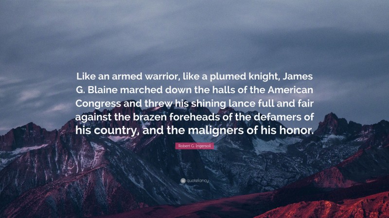Robert G. Ingersoll Quote: “Like an armed warrior, like a plumed knight, James G. Blaine marched down the halls of the American Congress and threw his shining lance full and fair against the brazen foreheads of the defamers of his country, and the maligners of his honor.”