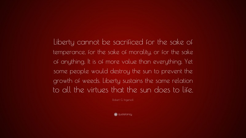 Robert G. Ingersoll Quote: “Liberty cannot be sacrificed for the sake of temperance, for the sake of morality, or for the sake of anything. It is of more value than everything. Yet some people would destroy the sun to prevent the growth of weeds. Liberty sustains the same relation to all the virtues that the sun does to life.”