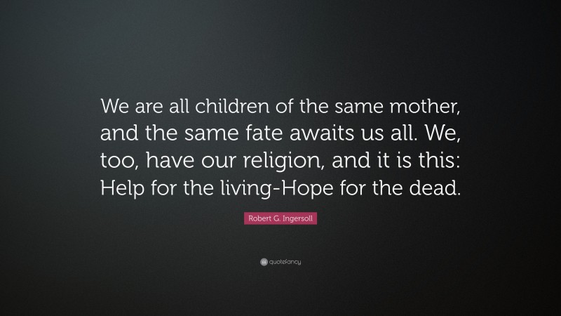 Robert G. Ingersoll Quote: “We are all children of the same mother, and the same fate awaits us all. We, too, have our religion, and it is this: Help for the living-Hope for the dead.”