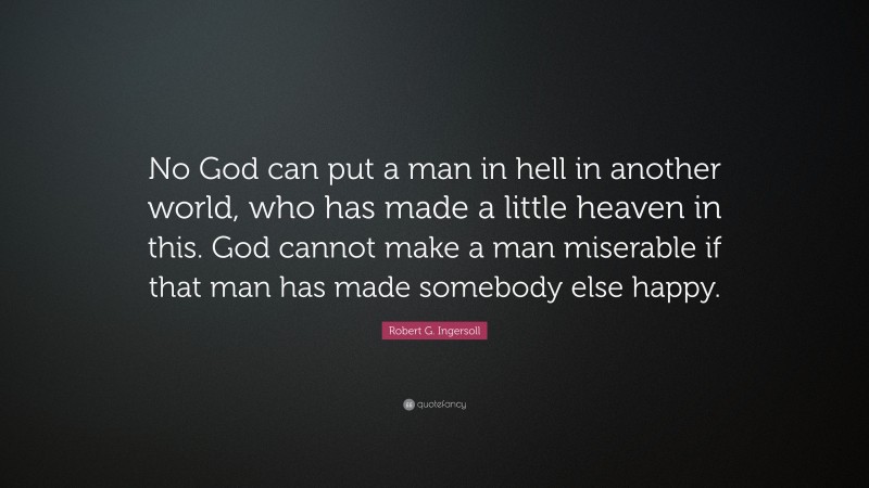 Robert G. Ingersoll Quote: “No God can put a man in hell in another world, who has made a little heaven in this. God cannot make a man miserable if that man has made somebody else happy.”