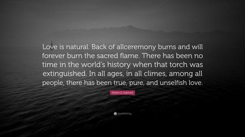 Robert G. Ingersoll Quote: “Love is natural. Back of allceremony burns and will forever burn the sacred flame. There has been no time in the world’s history when that torch was extinguished. In all ages, in all climes, among all people, there has been true, pure, and unselfish love.”