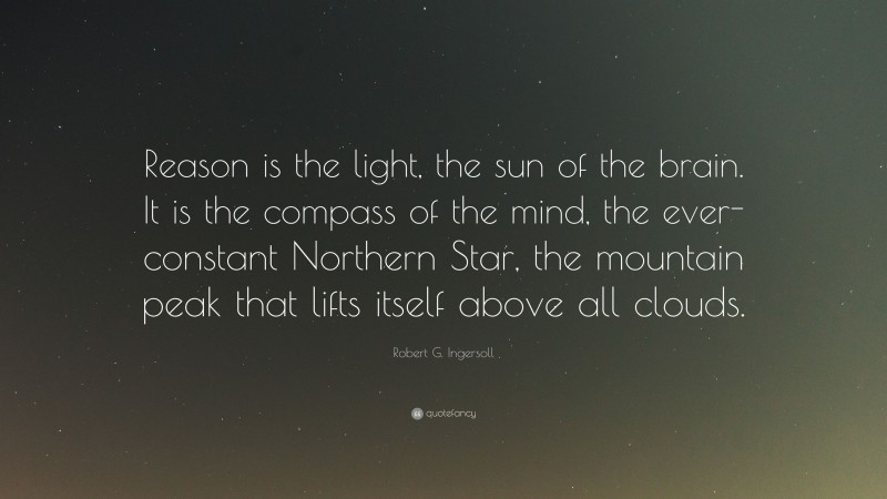 Robert G. Ingersoll Quote: “Reason is the light, the sun of the brain. It is the compass of the mind, the ever-constant Northern Star, the mountain peak that lifts itself above all clouds.”