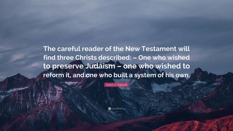 Robert G. Ingersoll Quote: “The careful reader of the New Testament will find three Christs described: – One who wished to preserve Judaism – one who wished to reform it, and one who built a system of his own.”