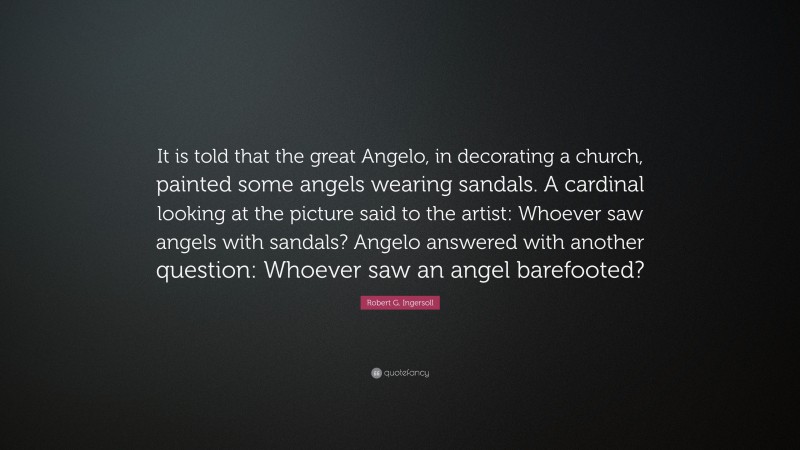 Robert G. Ingersoll Quote: “It is told that the great Angelo, in decorating a church, painted some angels wearing sandals. A cardinal looking at the picture said to the artist: Whoever saw angels with sandals? Angelo answered with another question: Whoever saw an angel barefooted?”