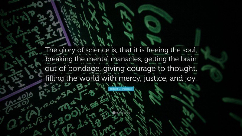Robert G. Ingersoll Quote: “The glory of science is, that it is freeing the soul, breaking the mental manacles, getting the brain out of bondage, giving courage to thought, filling the world with mercy, justice, and joy.”