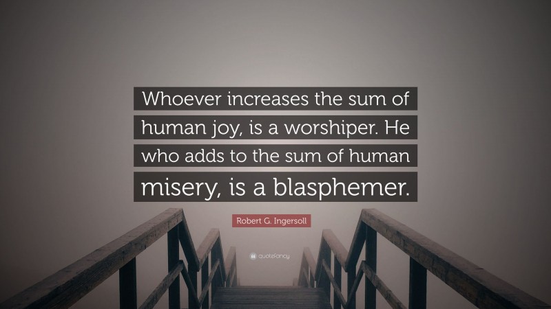 Robert G. Ingersoll Quote: “Whoever increases the sum of human joy, is a worshiper. He who adds to the sum of human misery, is a blasphemer.”