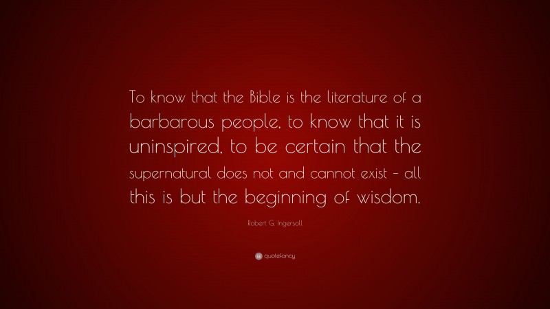 Robert G. Ingersoll Quote: “To know that the Bible is the literature of a barbarous people, to know that it is uninspired, to be certain that the supernatural does not and cannot exist – all this is but the beginning of wisdom.”